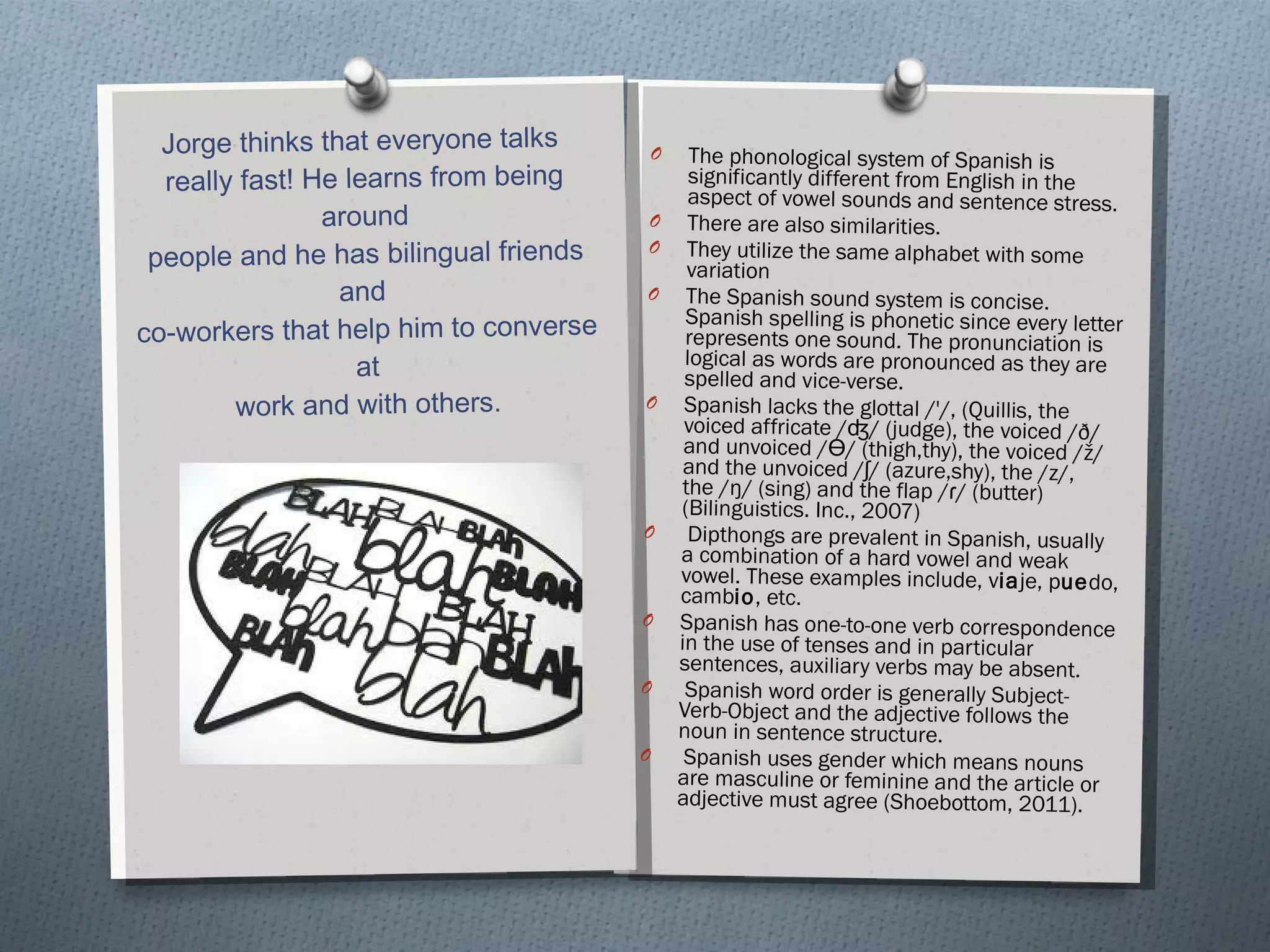 Jorge thinks that everyone talks  really fast! He learns from being around people and he has bilingual friends and  co-workers that help him to converse at work and with others. The phonological system of Spanish is significantly different from English in the aspect of vowel sounds and sentence stress. There are also similarities. They utilize the same alphabet with some variation The Spanish sound system is concise. Spanish spelling is phonetic since every letter represents one sound. The pronunciation is logical as words are pronounced as they are spelled and vice-verse.  Spanish lacks the glottal /'/, (Quillis, the voiced affricate /ʤ/ (judge), the voiced /ð/ and unvoiced /Ɵ/ (thigh,thy), the voiced /ž/ and the unvoiced /ʃ/ (azure,shy), the /z/, the /ŋ/ (sing) and the flap /ɾ/ (butter) (Bilinguistics. Inc., 2007) Dipthongs are prevalent in Spanish, usually a combination of a hard vowel and weak vowel. These examples include, v ia je, p ue do, camb io , etc.  Spanish has one-to-one verb correspondence in the use of tenses and in particular sentences, auxiliary verbs may be absent. Spanish word order is generally Subject-Verb-Object and the adjective follows the noun in sentence structure. Spanish uses gender which means nouns are masculine or feminine and the article or adjective must agree (Shoebottom, 2011). 