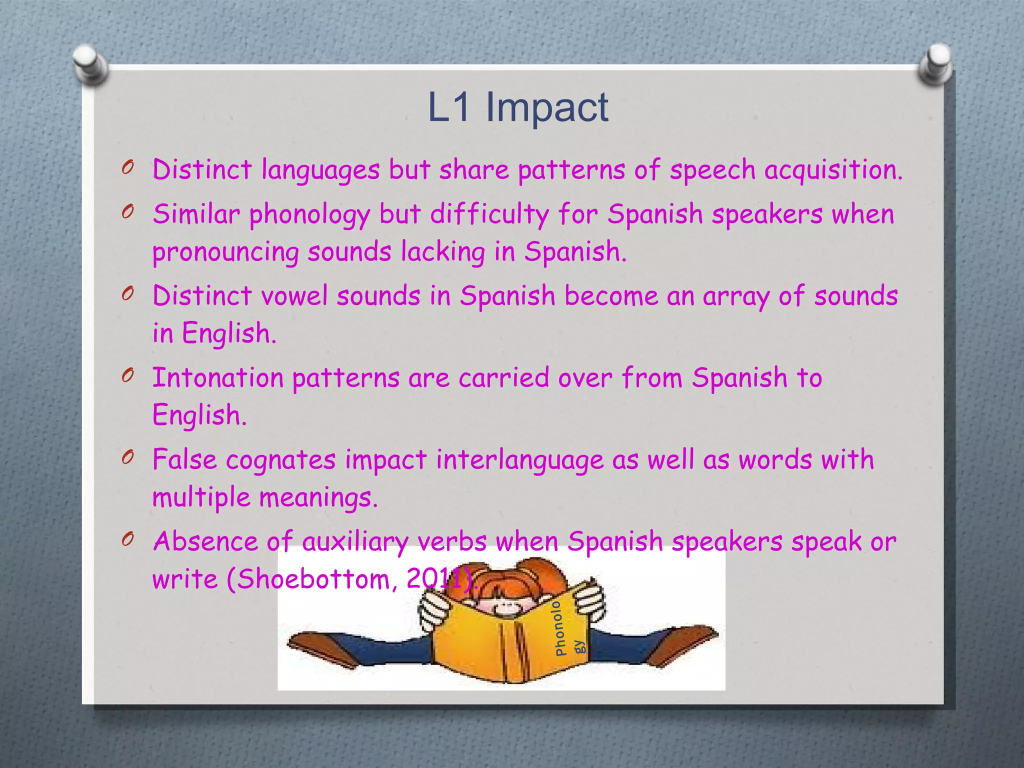 L1 Impact Distinct languages but share patterns of speech acquisition. Similar phonology but difficulty for Spanish speakers when pronouncing sounds lacking in Spanish. Distinct vowel sounds in Spanish become an array of sounds in English. Intonation patterns are carried over from Spanish to English. False cognates impact interlanguage as well as words with multiple meanings. Absence of auxiliary verbs when Spanish speakers speak or write (Shoebottom, 2011). Phonology 