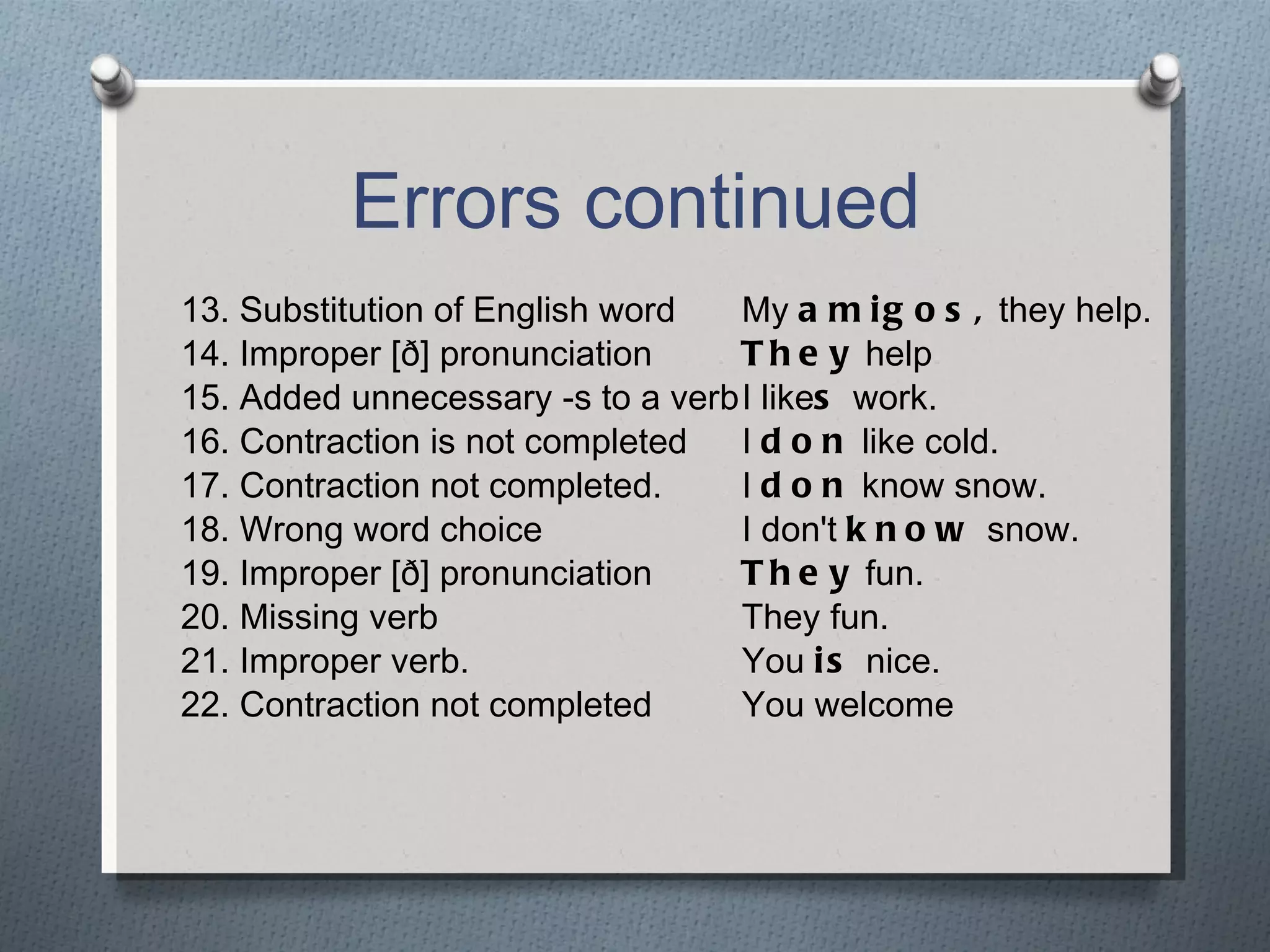 Errors continued 13. Substitution of English word My  amigos,  they help. 14. Improper [ð] pronunciation They  help 15. Added unnecessary -s to a verb I like s  work. 16. Contraction is not completed I  don  like cold. 17. Contraction not completed. I  don  know snow. 18. Wrong word choice I don't  know  snow. 19. Improper [ð] pronunciation They  fun. 20. Missing verb They fun. 21. Improper verb. You  is  nice. 22. Contraction not completed You welcome 