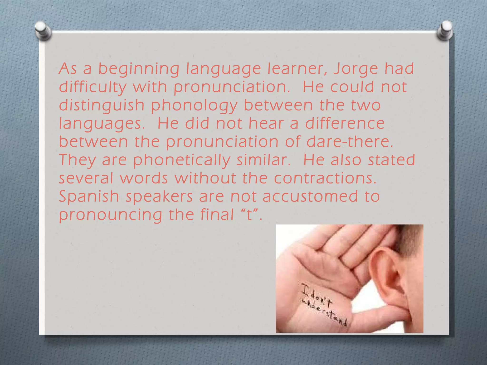 As a beginning language learner, Jorge had difficulty with pronunciation.  He could not distinguish phonology between the two languages.  He did not hear a difference between the pronunciation of dare-there.  They are phonetically similar.  He also stated several words without the contractions. Spanish speakers are not accustomed to pronouncing the final “t”.  