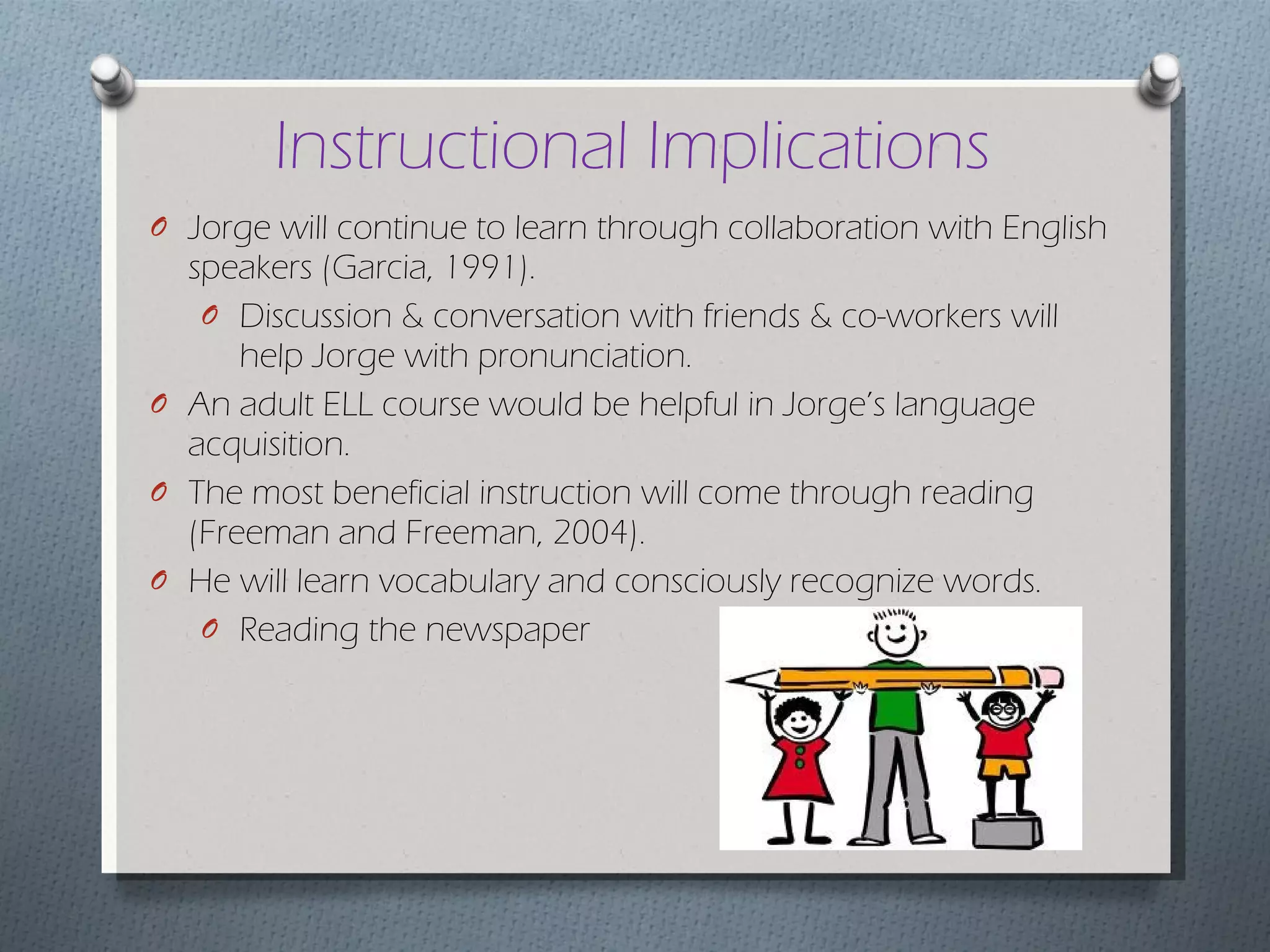 Instructional Implications Jorge will continue to learn through collaboration with English speakers (Garcia, 1991). Discussion & conversation with friends & co-workers will help Jorge with pronunciation. An adult ELL course would be helpful in Jorge’s language acquisition.  The most beneficial instruction will come through reading (Freeman and Freeman, 2004).  He will learn vocabulary and consciously recognize words. Reading the newspaper 