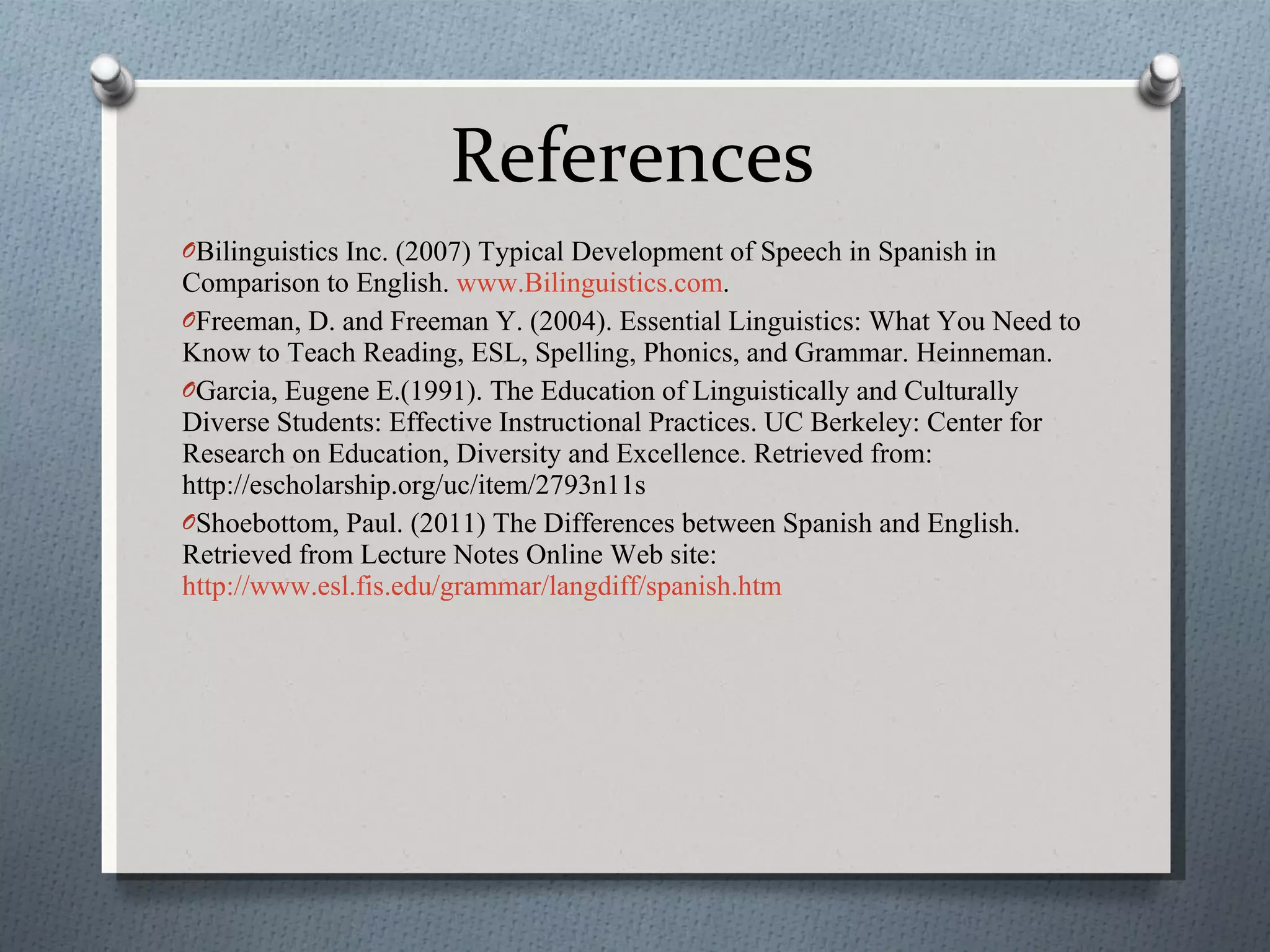 References Bilinguistics Inc. (2007) Typical Development of Speech in Spanish in Comparison to English.  www.Bilinguistics.com .  Freeman, D. and Freeman Y. (2004). Essential Linguistics: What You Need to Know to Teach Reading, ESL, Spelling, Phonics, and Grammar. Heinneman. Garcia, Eugene E.(1991). The Education of Linguistically and Culturally Diverse Students: Effective Instructional Practices. UC Berkeley: Center for Research on Education, Diversity and Excellence. Retrieved from: http://escholarship.org/uc/item/2793n11s  Shoebottom, Paul. (2011) The Differences between Spanish and English. Retrieved from Lecture Notes Online Web site:  http://www.esl.fis.edu/grammar/langdiff/spanish.htm 