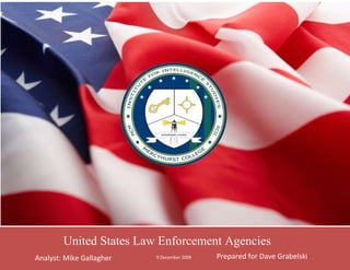 9 December 2009Prepared for Dave GrabelskiAnalyst: Mike Gallaghercenter725170United States Law Enforcement Agencies-977265-851535 -510540-473075Introduction to Law Enforcement Intelligence RIAP 276                                 Winter 2010 Administrative DataExam # 1:  Federal Law Enforcement Agencies Total Possible Grade Points: 50Date Assigned 11/30/2009 (Class #1)Date Due: 12/9/2009 (Class # 5) Testing Location: Outside the ClassroomEstimated Time Required: 8-10 HoursSources of Information: Open Source Internet SearchesSoftware Applications: Microsoft Word a PaintResource References: Assignment Hand-Out Sheet                                      Classroom InstructionsBackground: To be an effective law enforcement intelligence analyst one must establish and maintain liaison with their counterparts in other agencies. To establish this liaison an analyst must understand the Mission Statement and Areas of Investigative Responsibilities of other law enforcement agencies or intelligence centers.Tasking: The students are to research, identify, collect and produce a written product for dissemination the Mission Statements and the Areas of Responsibilities for:A minimum of 30 Federal or Military Law Enforcement Agencies and/or Federal Law Enforcement Intelligence Centers.The agencies’ Seal, Badge, Logo, or Website Banner shall also be collected. Assignment:The finished product/report shall be submitted in class and an electronic copy shall be placed in the Digital Drop Box before class. The electronic file shall be named Your Last Name Exam 1. Assignment Format: AdditionalA cover page is required. This page shall be eye-catching and contain an appropriate image, your name, class number, date and classification. This page shall be in color but the images in the body of the report may be in black and white. Additionally a table of contents shall be created and all entries shall be sourced.Grading Criteria: The grading will be based upon thoroughness, and quantity/quality of the research content.Additionally, the formatting of the final report must be organized for ease of reading, and grammatically error free. The paper and/or electronic copy will receive a full grade deduction for each part of 24 hours of being late.Student Acknowledgement Signature: (Return this form with your paper)                 Mike B. Gallagher                                            _________________________________                                    Name                                                                                             Signature About This Report This Report seeks to explore Law enforcement agencies within the United States, both Military and Federal. The report was assigned by Professor David Grabelski on November 30 in order to more thoroughly understand the law enforcement agencies with the United States. To view this report please visit the analyst’s website, www.mciismgallagher.com  which was prepared and is maintained by the analyst.   Mike Gallagher   center1386840-627380-551815Federal AgenciesFederal Agencies -335915-573405Coast Guard Investigative Service MissionThe Coast Guard Investigative Service (CGIS) is a federal investigative and protective program established to carry out the Coast Guard's internal and external criminal investigations; to assist in providing personal security services; to protect the welfare of Coast Guard people; to aid in preserving the internal integrity of the Coast Guard; and to support Coast Guard missions worldwide. Source: http://www.uscg.mil/hq/cg2/cgis/#missionOperation: Criminal Investigations for Crimes Relating to the Maritime Realm and Coast Guard missionsLaw Enforcement Task Force & Liaison Operations Investigations into Felony Violations of the UCMJProtective Services Operations Law Enforcement information collectionSource: http://www.uscg.mil/hq/cg2/cgis/personnel.asp    -548640-567690 47485301651006731037465 Source: http://www.uscg.mil/hq/cg2/cgis/images/CGIS_logo.pngSource: http://en.wikipedia.org/wiki/File:USA_-_Coast_Guard_Special_Agent.jpg -554355-805815 MissionResponsible for establishing the standard 
As secure as Fort Knox,
 our officers continue to meet that standard every day.  The U.S. Mint Police are responsible for protecting over $100 billion in Treasury and other Government assets stored in facilities located at Philadelphia, PA; San Francisco, CA; West Point, NY; Denver, CO; Fort Knox, KY; and its headquarters in Washington, DC.  Source: http://www.usmint.gov/about_the_mint/mint_police/Operation: U.S. Mint Police Officers have the primary responsibility for protecting life and property, preventing, detecting, and investigating criminal acts, collecting and preserving evidence, making arrests, and enforcing Federal and local laws.Source: http://www.usmint.gov/about_the_mint/mint_police/United States Mint Police 5000625914400-580390-646430 -42291062865 Source: http://picasaweb.google.com/lh/photo/n1UF5ZeZpxYrJIkAJKvHcQSource:  http://commons.wikimedia.org/wiki/User:Mattes/Gallery_of_data_contributed/Part_6  2478405-565785-580390-567690 Federal Air Marshal Service Operation: Federal Air Marshals serve as the primary law enforcement entity within TSA. We deploy on flights around the world and in the United States. While our primary mission of protecting air passengers and crew has not changed much over the years, Federal Air Marshals have an ever expanding role in homeland security and work closely with other law enforcement agencies to accomplish their mission. Source: http://www.tsa.gov/lawenforcement/index.shtmMissionThe Federal Air Marshal Service is a highly trained, professional federal law enforcement agency charged with securing America’s civil aviation system from both criminal and terrorist acts. Today, Federal Air Marshals serve as the primary law enforcement entity within the Transportation Security Administration and are deployed on flights around the world and in the United States. Source: http://www.tsa.gov/lawenforcement/mission/index.shtm -2647955200652478405-567690-580390-567055 122872579375   Source: http://en.wikipedia.org/wiki/Federal_Air_Marshal_ServiceSource: http://en.wikipedia.org/wiki/Federal_Air_Marshal_Service -599440-583565 OperationThe Border Patrol is specifically responsible for patrolling the 6,000 miles of Mexican and Canadian international land borders and 2,000 miles of coastal waters surrounding the Florida Peninsula and the island of Puerto Rico. Agents work around the clock on assignments, in all types of terrain and weather conditions. Agents also work in many isolated communities throughout the United States. Source: http://www.cbp.gov/xp/cgov/border_security/border_patrol/who_we_are.xmlMissionThe United States Border Patrol is the mobile, uniformed law enforcement arm of the U.S. Customs and Border Protection (CBP) within the Department of Homeland Security (DHS). The initial force of 450 officers was given the responsibility of combating illegal entries and the growing business of alien smuggling. The focus of the Border Patrol is detection, apprehension and/or deterrence of terrorists and terrorist weapons. Source: http://www.cbp.gov/xp/cgov/border_security/border_patrol/who_we_are.xmlUnited States Border Patrol/Protection -596265-582930 271145304800 1463040123190 Source: http://commons.wikimedia.org/wiki/File:CBP_Air_Badge.jpgSource: http://www.cruise-how-to.com/before-you-go/us-customs/ -596265-583565 OperationThe Bureau of Alcohol, Tobacco, Firearms and Explosives must protect the public against crime, violence, and other threats to public safety. Our vision will help us chart the course to improve the way we serve and protect the public, provide leadership and expertise, and achieve new levels of effectiveness and teamwork. Source: http://www.atf.gov/publications/general/strategic-plan/ MissionA unique law enforcement agency in the United States Department of Justice that protects our communities from violent criminals, criminal organizations, the illegal use and trafficking of firearms, the illegal use and storage of explosives, acts of arson and bombings, acts of terrorism, and the illegal diversion of alcohol and tobacco products.  Source: http://www.atf.gov/about/mission/ 184151150620-596265-582930 142811546990 Source: http://www.militaryplaques.com/EMS/14-Inch-ATF-Badge-2.jpgSource: http://www.liquidmatrix.org/blog/wp-content/uploads/2008/09/atf_seal.jpg OperationCriminal Investigation (CI) serves the American public by investigating potential criminal violations of the Internal Revenue Code and related financial crimes in a manner that fosters confidence in the tax system and compliance with the law. Maintaining public confidence in the fairness of the tax system is vital to effective tax administration. The publicity of criminal tax cases demonstrates IRS's commitment to ensuring that everyone is paying their fair share of taxes.  Source: http://www.irs.gov/compliance/enforcement/article/0,,id=98205,00.html-596265-583565 MissionIn support of the overall IRS Mission, Criminal Investigation serves the American public by investigating potential criminal violations of the Internal Revenue Code and related financial crimes in a manner that fosters confidence in the tax system and compliance with the law.  While other federal agencies also have investigative jurisdiction for money laundering and some bank secrecy act violations, IRS is the only federal agency that can investigate potential criminal violations of the Internal Revenue Code. Source: www.treas.gov/irs/ci/index.htm -596265-582930 190501098554448810299085 Source: http://dic.academic.ru/pictures/enwiki/85/US-InternalRevenueService-Seal.pngSource: http://chuckgallagher.files.wordpress.com/2008/04/irsbadge.jpg -596265-583565 MissionThe mission of the United States Secret Service is to safeguard the nation's financial infrastructure and payment systems to preserve the integrity of the economy, and to protect national leaders, visiting heads of state and government, designated sites and National Special Security Events. Source: http://www.treas.gov/usss/mission.shtml OperationThe United States Secret Service is a federal law enforcement agency with headquarters in Washington, D.C., and more than 150 offices throughout the United States and abroad. Today, the agency is mandated by Congress to carry out dual missions: protection of national and visiting foreign leaders, and criminal investigations. Source: http://www.treas.gov/usss/whoweare.shtml -590550-590550 4265930306070-190500115570 Source: http://www.blog.newsweek.com/photos/gagglepix/images/392312/381x375.aspxSource: http://www.arlingtoncemetery.net/ussecretservice-seal-01.jpg -590550-590550 MissionThe mission of the Drug Enforcement Administration (DEA) is to enforce the controlled substances laws and regulations of the United States and bring to the criminal and civil justice system of the United States, or any other competent jurisdiction, those organizations and principal members of organizations, involved in the growing, manufacture, or distribution of controlled substances appearing in or destined for illicit traffic in the United States; and to recommend and support non-enforcement programs aimed at reducing the availability of illicit controlled substances on the domestic and international markets. Source: http://www.justice.gov/dea/agency/mission.htm OperationInvestigation and preparation for the prosecution of major violators of controlled substance laws operating at interstate and international levels.Investigation and preparation for prosecution of criminals and drug gangs.Management of a national drug intelligence program in cooperation with federal, state, local, and foreign officials and seizure and forfeiture of assets derived from, traceable to, or intended to be used for illicit drug trafficking.Enforcement of the provisions of the Controlled Substances Act as they pertain to the manufacture, distribution, and dispensing of legally produced controlled substances.Coordination and cooperation with federal, state and local law enforcement officials on mutual drug enforcement efforts. Source: http://www.justice.gov/dea/agency/mission.htm -596265-581025 128905273050 1188720107950 Source: http://federalpatches.com/ESW/Images/DEA-seal.jpgSource: http://tomdiaz.files.wordpress.com/2009/10/429px-dea_badge_c.png -596265-583565  ,[object Object],1289051008380-596265-583565 1024255228600 Source: http://virtuelnews.com/secondlife/wp-content/600px-us-fbi-seal_svg.pngSource: http://www.policebadgestore.co.uk/ESW/Images/fbi-badge%28ip%29.jpg -596265-583565 MissionMission is to provide protection for the federal judiciary, transporting federal prisoners, protecting endangered federal witnesses and managing assets seized from criminal enterprises. Source: http://ask.yahoo.com/20011019.html ,[object Object],-596265-583565 4411345244475-126365292100 Source: http://www.justice.gov/marshals/falcon08/usms-seal.jpgSource: http://upload.wikimedia.org/wikipedia/commons/b/bb/US_Marshal_Badge.png -596265-583565 OperationThe Postal Inspection Service maintains a Security Force staffed by approximately 650 uniformed Postal Police Officers who are assigned to critical postal facilities throughout the country. The officers provide perimeter security, escort high-value mail shipments, and perform other essential protective functions. The Postal Inspection Service operates a forensic crime laboratory staffed with forensic scientists and technical specialists. They assist Inspectors in analyzing evidentiary material needed for identifying and tracing criminal suspects and in providing expert testimony for cases brought to trial. Source: https://postalinspectors.uspis.gov/aboutus/mission.aspxMissionThe mission of the United States Postal Inspection Service is to protect the U.S. Postal Service, secure the nation's mail system and ensure public trust in the mail.Source: https://postalinspectors.uspis.gov/aboutus/mission.aspx -596265-583565 -75565212725 1650365205105 Source: http://www.thecre.com/fedlaw/legal12/usc18_files/welcome1_files/sealsmal.jpgSource: http://www.financialcrimestaskforce.com/USPISshield.jpg -591185-590550 OperationMain focus lies in protecting life and property; preventing, detecting, and investigating criminal acts; and enforcing traffic regulations throughout a large complex of congressional buildings, parks, and thoroughfares. Additionally, we are responsible for protecting Members of Congress, Officers of the United States Senate, United States House of Representatives, and their families. We serve these individuals throughout the entire United States, its territories and possessions, and throughout the District of Columbia. Source: http://www.uscapitolpolice.gov/home.php MissionMission is to protect and support the Congress in meeting its Constitutional responsibilities. Source: http://www.uscapitolpolice.gov/home.php 342900666750-590550-590550 952500248920 Source: http://upload.wikimedia.org/wikipedia/en/d/df/Uscp.jpgSource: http://www.designerbadges.com/law_enforcement_badges/custom_badges/US_Capitol_police_badge.jpg -590550-590550OperationThe Force provides highly trained and professional police officers to prevent and detect criminal activity, conduct investigations, apprehend individuals suspected of committing offenses against Federal, State and local laws, provide protection to the President of the United States and visiting dignitaries, and provide protective services to some of the most recognizable monuments and memorials in the world. Source: http://www.nps.gov/uspp/MissionWe, the United States Park Police, support and further the mission and goals of the Department of the Interior and the National Park Service by providing quality law enforcement to safeguard lives, protect our national treasures and symbols of democracy, and preserve the natural and cultural resources entrusted to us. Source: http://www.nps.gov/uspp/mission.htm -1143001562100-590550-590550 180975095885 Source: http://olesem.doi.gov/jobs/images/US_Park_Police_badge.gifSource: http://www.mike-snook.com/photos/tradelist/Fed-ParkPoliceblk.jpg_police_badge.jpg -596265-583565 OperationThis critical mission is accomplished with law enforcement officers (United States Pentagon Police), criminal investigative and protective services agents; threat management agents; chemical, biological, radiological, nuclear and explosives technicians; and anti-terrorism/force protection and physical security personnel.Source: http://www.pfpa.mil/index2.html MissionThe Pentagon Force Protection Agency is charged with protecting and safeguarding the occupants, visitors, and infrastructure of the Pentagon, Navy Annex and other assigned Pentagon facilities.Source: http://www.pfpa.mil/index2.html -596265-582930 4732655141605 -123190-8255 Source: http://upload.wikimedia.org/wikipedia/en/thumb/3/31/Pentagon_Police.jpg/200px-Pentagon_Police.jpgSource: http://media.photobucket.com/image/pentagon%20police%20badge/BD380/badge.png -596265-583565 MissionThe defense criminal investigation service protects America’s warfighters and ensures taxpayer dollars are better spent defending our nationSource: http://www.dodig.mil/INV/DCIS/ OperationThe defense criminal investigation service protects America’s warfighters by investigating terrorism; preventing the illegal transfer of sensitive defense technologies to proscribed nations and criminal elements; investigating companies that use defective parts in weapons systems and equipment utilized by the military, stopping cyber crimes and computer intrusions; and investigating cases of fraud, bribery, and corruption.Source: http://www.dodig.mil/INV/DCIS/ 47644051308100-596265-583565 8191571120 Source: http://www.dodig.mil/IGInformation/archives/images/badge.jpgSource: http://www.sallyscopshop.com/eStore/images/dod-dcis-sa-large.jpg -596265-583565 OperationWith more than 19,000 employees in over 400 offices in the U.S. and around the world, ICE plays a vital role in the DHS layered defense approach to protecting the nation. ICE combines innovative investigative techniques, new technological resources and a high level of professionalism to provide a wide range of resources to the public and to our federal, state and local law enforcement partners.Source: http://www.ice.gov/about/index.htm MissionThe U.S. Immigration and Customs Enforcement’s (ICE) mission is to protect the security of the American people and homeland by vigilantly enforcing the nation's immigration and customs laws.Source: http://www.ice.gov/about/index.htm -127001150620-596265-582930 1281430228600 Source: http://www.sdoi.com/content/gsa/images/seal_immigration.jpgSource: http://www.ice.gov/images/careers/veterans/badge.jpg Office of Criminal InvestigationOperationThe FDA regulates approximately 25 cents of every dollar spent annually by American consumers. FDA is responsible for regulating products to ensure the safety of foods, drugs, biological products, medical devices, cosmetics, radiation-emitting devices, and more. As the law enforcement arm of FDA, the Office of Criminal Investigations conducts and coordinates criminal investigations regarding possible violations of the laws which regulate these products. Source: http://www.ice.gov/about/index.htmMissionAs the criminal investigative arm of the Food and Drug Administration (FDA), the mission of the Office of Criminal Investigations (OCI) is to conduct and coordinate investigations of suspected criminal violations of the Federal Food, Drug, and Cosmetic Act and other related Acts; the Federal Anti-Tampering Act; and other statutes including applicable Title 18 violations of the United States Code; and to collect evidence to support successful prosecutions through the federal or state court systems as appropriateSource: http://www.ice.gov/about/index.htm-596265-583565 -596265-582930 -139065235585 1141730110490 Source: http://www.ice.gov/images/careers/veterans/badge.jpgSource: http://www.fda.gov/ucm/groups/fdagov-public/documents/image/ucm170298.gif -607060-577850 OperationPrimary responsibility is for the investigation of crimes that occur in Indian Country, currently the office:Develops standards, policies and procedures for BIA-wide implementation.Operates the Indian Police Academy.Monitors tribally contracted justice services programs.Directly operates law enforcement programs for tribes who do not run their own programs.Conducts inspections and evaluation of BIA and Tribal Justice Services programs.Conducts internal investigations of misconduct by law enforcement officers.Provides emergency tactical response teams to reservations requiring assistance, or threatened with disruptions or civil disorder.Conducts criminal investigations into criminal violations committed on reservations involving Federal, State, County, Local and Tribal codes.Source: http://www.bia.gov/WhoWeAre/BIA/OJS/index.htmMissionMission is to uphold the constitutional sovereignty of the federally recognized Tribes and to preserve peace within Indian Country. The office has seven areas of activity: Criminal Investigations and Police Services, Detention/Corrections, Inspection/Internal Affairs, Tribal Law Enforcement and Special Initiatives, the Indian Police Academy, Tribal Justice Support, and Program Management.Source: http://www.bia.gov/WhoWeAre/BIA/OJS/index.htmBureau of Indian Affairs police (BIA) 19050900430-608965-587375 1447165118745 Source: http://olesem.doi.gov/jobs/images/BIA%20OJS%20SEAL.jpgSource: http://olesem.doi.gov/jobs/images/BIA%20Police%20Officer%20Badge.jpg   -608965-587375  MissionIt is the mission of the Federal Bureau of Prisons to protect society by confining offenders in the controlled environments of prisons and community-based facilities that are safe, humane, cost-efficient, and appropriately secure, and that provide work and other self-improvement opportunities to assist offenders in becoming law-abiding citizens.Source: http://www.bop.gov/about/mission.jsp OperationThe Bureau consists of 115 institutions, 6 regional offices, a Central Office (headquarters), 2 staff training centers, and 28 community corrections offices. The Bureau is responsible for the custody and care of more than 209,000 Federal offenders. Approximately 82 percent of these inmates are confined in Bureau-operated facilities, while the balance is confined in secure privately-managed or community-based facilities and local jails.Source: http://www.bop.gov/about/index.jsp -608965-585470 -172085294005 151511080010 Source: http://upload.wikimedia.org/wikipedia/commons/a/a4/Doj.png Source: http://emsunited.com/group/minnesotaems Police-608965-587375 MissionDeliver professional law enforcement and security services while maintaining law and order, and the protection of persons and property, on VA campuses and in buildings under the jurisdiction of the Department of Veterans Affairs.Source: http://www1.va.gov/OSLE/ OperationThe Police Service, which is headquartered at VA Central Office in Washington, D.C, provides direction, guidance and support for law enforcement and physical security programs at VA Medical Centers and other VA facilities. The Police Service also provides consultation and liaison services to all elements of the Department and works closely with other Federal law enforcement agencies.Source: http://www1.va.gov/OSLE/ Police-608965-586105 -35560304165 1351280117475 Source: http://upload.wikimedia.org/wikipedia/en/0/08/United_States_Veterans_Affairs_Police.jpgSource: http://www.freewebs.com/minneapolisvapd/Speer%20Transparent%20Badge.jpg MissionThe FPS mission is to render federal properties safe and secure for federal employees, officials and visitors in a professional and cost effective manner by deploying a highly trained and multi-disciplined police force.Source: http://www.dhs.gov/xabout/structure/gc_1253889058003.shtmOperationPrimary Protective ServicesConducting Building Security AssessmentsDesigning countermeasures for tenant agenciesMaintaining uniformed law enforcement presenceMaintaining armed contract security guardsPerforming background suitability checks for contract employeesMonitoring security alarms via centralized communication centersAdditional Protective ServicesConducting criminal investigationsSharing intelligence among local/state/federalProtecting special eventsWorking with FEMA to respond to natural disastersOffering special operations including K-9 explosive detectionSource: http://www.dhs.gov/xabout/structure/gc_1253889058003.shtmFederal Protective service-607060-577850 42119551150620Federal Protective service-612140-583565 Source: http://www.qualitypolicecollectibles.com/lpfpssa.htmlSource: http://www.qualitypolicecollectibles.com/fpsfeprsepap.html-312420181610 -612140-583565  Diplomatic Security OperationLed by Eric J. Boswell, the Bureau of Diplomatic Security is responsible for providing a safe and secure environment for the conduct of U.S. foreign policy. Operating from a global platform in 25 U.S. cities and 159 foreign countries, DS ensures that America can conduct diplomacy safely and securely. DS plays a vital role in protecting U.S. embassies and personnel overseas, securing critical information systems, investigating passport and visa fraud, and fighting the war on terror. Source: http://www.state.gov/m/ds/MissionThe Bureau of Diplomatic Security (DS) is the security and law enforcement arm of the U.S. Department of State. DS is a world leader in international investigations, threat analysis, cyber security, counterterrorism, security technology, and protection of people, property, and information.Source: http://www.state.gov/m/ds/   -612140-582930 5111115102235-40703524130 Source: http://www.antananarivo.usembassy.gov/international_security.htmlSource: http://upload.wikimedia.org/wikipedia/en/f/f8/Diplomatic_Security_Safer_World.jpg -586105-590550 Hoover Dam Police Department OperationThe force ensures the facility and all associated buildings and property is secure, enabling the continued functioning of one of the Nation's major water storage and power generation facilities, and a national civil engineering landmark. Officers also ensure compliance with state laws and federal rules of conduct, prevent destruction or theft of government and/or private property, and address a variety of law enforcement situations ranging from minor violations to felony crimes.Source: http://www.usbr.gov/lc/hooverdam/police/chiefbio.htmlMissionThe Hoover Dam Police Department provides professional anti-terrorism and public safety services in safeguarding Hoover Dam and its valued employees, visitors, and contractors. We also preserve our cultural and natural resources by protecting the historical artifacts and surroundings of the dam in our daily activities.Source: http://www.usbr.gov/lc/hooverdam/police/chiefmessage.html -609600-590550 -9525095885 108585080010 Source: http://ag.arizona.edu/azaqua/quagga/ImagesGlobal/BoRlogo.pngSource: http://www.usbr.gov/lc/images/hoover/police/BADGE3a_sm.JPG -590550-590550 OperationWhen fully staffed, the Office of Law Enforcement includes 261 special agents and 122 wildlife inspectors. Most are 
officers on the beat
 who report through seven regional law enforcement offices. A headquarters Office of Law Enforcement provides national oversight, support, policy, and guidance for Service investigations and the wildlife inspection program; trains Service law enforcement personnel; fields a special investigations unit; and provides budget, management and administrative support for the Office of Law Enforcement.Source: http://www.fws.gov/le/AboutLE/about_le.htmMissionLaw enforcement focuses on potentially devastating threats to wildlife resource-illegal trade, unlawful commercial exploitation, habitat destruction, and environmental contaminants. The Office of Law Enforcement investigates wildlife crimes, regulates wildlife trade, helps Americans understand and obey wildlife protections laws, and works in partnership with international, state, and tribal counterparts to conserve wildlife resources. Source: http://www.fws.gov/le/AboutLE/about_le.htm -171450438150-590550-590550 1543050114935 Source: http://www.gloucestercitynews.net/clearysnotebook/2009/week43/index.htmlSource: http://olesem.doi.gov/jobs/images/B%201546%20US%20fish%20wildlife.jpg -591185-590550 National Institute of Health Police OperationThe purpose of the strategic plan is to provide a formal guide for the NIH Division of Police (DP). This plan is designed to provide our stakeholders with an articulation of our vision of the future for the Division, and to clarify our direction for our employees, partners, and contractors. Source: http://www.ser.ors.od.nih.gov/police.htm MissionIt is the mission of the NIH Division of Police to protect our country's national treasure: Scientific Research and the NIH research community, and further to ensure that the mission of NIH is not impeded by personal attacks, loss of assets, criminal activity or acts of terrorism.Source: http://www.ser.ors.od.nih.gov/police.htm -173990711200-590550-590550 1493520201930 Source: http://www.biopoliticaltimes.org/img/original/nih.gifSource: http://www.ser.ors.od.nih.gov/images/policeBadge.jpg -587375-601980 MissionThe mission of NDIC is to provide strategic drug-related intelligence, document and computer exploitation support, and training assistance to the drug control, public health, law enforcement, and intelligence communities of the United States in order to reduce the adverse effects of drug trafficking, drug abuse, and other drug-related criminal activity. Source: http://www.justice.gov/ndic/about.htm#MissionOperationNDIC supports national-level policymakers and the Intelligence Community by preparing strategic analytical studies on the trafficking of illegal drugs and on related illegal activities that pose a threat to the national security of the United States. In addition, NDIC partners with the Department of Homeland Security Office of Counternarcotics Enforcement to provide critical intelligence to identify, track, and sever the nexus between drug trafficking and terrorism. Source: http://www.ser.ors.od.nih.gov/police.htm -580390-599440 -3181351225554229735125730 Source: http://philosecurity.org/2009/03/02/national-drug-intelligence-center-keeps-hashesSource: http://freeculturenews.com/wp-content/uploads/2008/09/doj.png Military Agenciescenter1035269-596265-583565 Page Left Intentionally Blank  -580390-568325 United States Army Criminal Investigation Command ,[object Object],-596265-583565 -75565213995 12414258890 Source: http://sigforum.com/eve/forums/a/tpc/f/430601935/m/71910764Source: http://en.wikipedia.org/wiki/File:CID_seal.gif -596265-567690 United States Naval Criminal Investigative Service ,[object Object],Protection/Computer Investigations. MissionTo prevent and solve crimes that threaten the warfighting capability of the U.S. Navy and Marine Corps—. NCIS' entire mission is supported by the Multiple Threat Alert Center and Infrastructure Source: http://www.ncis.navy.mil/mission.asp -580390-567690 4417060126365 53975-8255 Source: http://www.usa-vn.com/images/NCIS%20SEAL.jpgSource: http://cafeinspirado.com/ 6873240-580390-596265-583565 Air Force Office of Special Investigations Operation* Exploit counterintelligence activities for force protection* Resolve violent crime impacting the Air Force* Combat threats to our information systems and technologies* Defeat and deter acquisition fraud Source: http://www.kirtland.af.mil/library/factsheets/factsheet.asp?id=5588MissionTo provide professional special investigative services for the protection of Air Force and DoD people, operations and materiel worldwide. The organization seeks to identify, investigate and neutralize espionage, terrorism, fraud and other major criminal activities that may threaten Air Force and Department of Defense resources.  Source: http://www.kirtland.af.mil/library/factsheets/factsheet.asp?id=5588 6877050-582930-593090-582930 -7556562865 1312545149225 Source: http://wiki.verkata.com/en/wiki/Air_Force_Office_of_Special_InvestigationsSource: http://www.af.mil/art/mediagallery.asp?galleryID=70&?id=-1&page=4&count=48 -608965-587375 OperationCID is responsible for:Misdemeanor and felony investigations not under the jurisdiction of NCIS. Investigation of narcotics cases not assumed by NCIS. Liaison with civilian law enforcement agencies and civilian courts. Maintaining the PMO Evidence Repository. Liaison with FAP concerning the law enforcement aspects of domestic violence issues.Source: http://www.quantico.usmc.mil/activities/display.aspx?PID=587&Section=SECBNCriminal Investigations Division (CID) MissionThe Military Police Criminal Investigations Division (CID) conducts the minor felony criminal investigations within the jurisdiction of the Provost Marshal’s Office (PMO) and prepares Reports of Investigation for tenant Commanders documenting the results of these investigations. Additionally, CID has a Domestic Violence Section which oversees the law enforcement aspects of domestic violence issues aboard Marine Corp Base, Quantico, VA, and coordinates with the Family Advocacy Program (FAP).  Source: http://www.quantico.usmc.mil/activities/display.aspx?PID=587&Section=SECBN -609600-587375 4422775255270-76835260985 Source: http://www.yourlapelpins.com/mini_badges/USMC-lapelpin.jpgSource: http://www.29palms.usmc.mil/Base/pmo/images/cid.gif 839470-801370 Analyst: Mike GallagherClass: Law Enforcement IntelligenceDate: 9 December 2009Contact Information:Mgalla22@mercyhurst.edu(301) 537-5198MCIIS Undergraduate Class of 2012 -11309351877695  