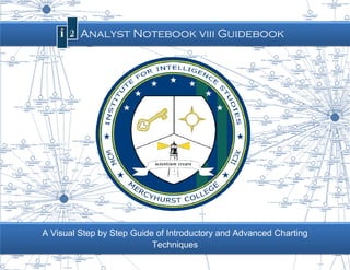 Page |0


      I2 Analyst Notebook viii Guidebook




A Visual Step by Step Guide of Introductory and Advanced Charting
          tep                         Introductory
                                 Techniques
               Mercyhurst College Institute for Intelligence Studies
 