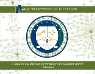 Page |0


      I2 Analyst Notebook viii Guidebook
                               Guidebook




A Visual Step by Step Guide of Introductory and Advanced Charting
          tep                         Introductory
                                 Techniques
               Mercyhurst College Institute for Intelligence Studies
 