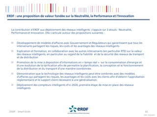 ERDF : une proposition de valeur fondée sur la Neutralité, la Performance et l’Innovation



   La contribution d’ERDF aux déploiement des réseaux intelligents s’appuie sur 3 atouts : Neutralité,
   Performance et Innovation. Elle s’articule autour des propositions suivantes :


       Développement de modèles d'affaires avec Gouvernement et Régulateurs qui garantissent que tous les
       intervenants partagent les risques, les coûts et les avantages des réseaux intelligents
       Explication et formation, en collaboration avec les autres intervenants (en particulier RTE) sur la valeur
       des réseaux intelligents, en particulier au regard de la fiabilité et de la sécurité des réseaux de transport
       et de distribution
       Promotion de la mise à disposition d’informations en « temps réel » sur la consommation d'énergie et
       d’une évolution de la tarification afin de permettre la planification, la conception et le fonctionnement
       de la distribution et du transport d'une manière coordonnée.
       Démonstration que la technologie des réseaux intelligents peut-être combinée avec des modèles
       d'affaires qui partagent les risques, les avantages et les coûts avec les clients afin d'obtenir l'approbation
       réglementaire et le support client nécessaire à une généralisation.
       Déploiement des compteurs intelligents d’ici 2020, première étape de mise en place des réseaux
       intelligents




 DSGP - Smart Grids                                                                                                     10
                                                                                                                    COPIL 26/09/2011
 