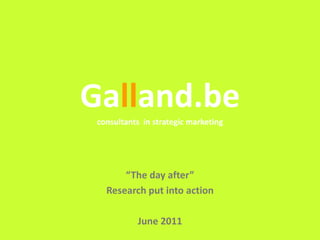 Galland.be
 consultants in strategic marketing




       “The day after”
   Research put into action

            June 2011
                                      Galland.be
 