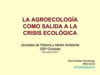 LA AGROECOLOGÍA
COMO SALIDA A LA
CRISIS ECOLÓGICA

Jornadas de Historia y Medio Ambiente
           CEP Córdoba
             4 de mayo de 2011



                                 David Gallar Hernández
                                              ISEC-UCO
                                      ec1segue@uco.es
 