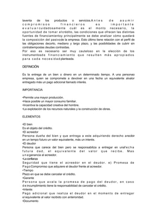 laventa de los productos o servicios.A n t e s d e a s u m i r
c o m p r o m i s o s f i n a n c i e r o s e s i m p o r t a n t e
e v a l u a r cuidadosamente cuál es el monto necesario, la
oportunidad de tomar el crédito, las condiciones que ofrecen las distintas
fuentes de financiamientoy principalmente se debe analizar cómo quedará
la composición del pasivode la empresa. Esto último tiene relación con el perfil de
las obligaciones decorto, mediano y largo plazo, y las posibilidades de cubrir sin
contratiemposlas deudas contraídas.
Por eso es necesario ser muy cauteloso en la elección de los
instrumentosd e f i n a n c i a m i e n t o q u e r e s u l t e n m á s a p r o p i a d o s
p a r a c a d a n e c e s i d a d planteada.
DEFINICIÓN
Es la entrega de un bien o dinero en un determinado tiempo. A una personao
empresa, quien se compromete a devolver en una fecha un equivalente alvalor
entregado más un pago adicional llamado interés.
IMPORTANCIA
•Permite una mayor producción.
•Hace posible un mayor consumo familiar.
•Incentiva la capacidad creativa del hombre.
•La explotación de los recursos naturales y la construcción de obras.
ELEMENTOS
•El bien
Es el objeto del crédito.
•El acreedor
Persona dueña del bien y que entrega a este adquiriendo derecho arecibir
en un tempo futuro un valor equivalente, más un interés.
•El deudor
Persona que carece del bien pero se responsabiliza a entregar en unaf e c h a
f u t u r a d a d , e l e q u i v a l e n t e d e l v a l o r q u e r e c i b e . M a s
u n a ganancia al acreedor.
•Laconfianza
Seguridad que tiene el acreedor en el deudor. e) Promesa de
PagoCompromiso que adquiere el deudor frente al acreedor.
•Tiempo
Plazo en que se debe cancelar el crédito.
•Garante
P e r s o n a q u e a v a l a l a p r o m e s a d e p a g o d e l d e u d o r , e n c a s o
d e incumplimiento tiene la responsabilidad de cancelar el crédito.
•Interés
Pago adicional que realiza el deudor en el momento de entregar
elequivalente al valor recibido con anterioridad.
•Documento
 