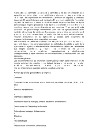 m e r c a d e r í a , controla la calidad y cantidad y la documentación que
acredita sut i t u l a r i d a d , s i n i n h i b i c i ó n a l g u n a y l u e g o e x p i d e a
l a o r d e n d e l depositante dos documentos: Certificado de depósito y certificado
dewarrant. El warrant siempre será nominativo.El warrant posibilita financiar
capital de trabajo y permite también vender la producción fuera de época
para conseguir mejores precios.Es más ágil la obtención del crédito y en
muchos casos los costos financieros son menores. Y su uso está más
difundido en productostipo commodities como son los agropecuarios.Existen
también otros tipos de contratos financieros, pero el nivel decomplejidad
y características operativas a partir de las cuales se instrumentan,
resultan dificultosas en su aplicación y acceso para elsegmento de
empresarios titulares de micro y pequeñas empresas.
SOLICITUDES DE CRÉDITOI n f o r m a c i ó n r e q u e r i d a p o r l o s b a n c o s . -
Las entidades financieras consideran las solicitudes de crédito a partir de la
apertura de un legajo porcada demandante. Deben llevar un registro por cada deudor
que integre suc a r t e r a , y r e u n i r l o s e l e m e n t o s d e j u i c i o
n e c e s a r i o s p a r a r e a l i z a r l a s evaluaciones y clasificaciones
correspondientes y dejar constancia de dichasrevisiones y clasificaciones una vez
asignadas.
Información general.-
Los requerimientos que se enumeran a continuaciónpueden estar incluidos en la
propia solicitud del crédito, y se deberá tenere n c u e n t a a l s o l o
e f e c t o i l u s t r a t i v o , d a d o q u e c a d a e n t i d a d
t i e n e implementado su propio sistema operativo comercial.
•
Nombre del cliente (persona física o empresa)
•
Dirección
•
Características societarias, en el caso de personas jurídicas (S.R.L.,S.A.,
etc.)
•
Actividad de la empresa
•
Información accionaria
•
Información sobre el manejo y toma de decisiones en la empresa
•
Composición del Directorio y la Gerencia
•
Antecedentes históricos de la empresa
•
Objetivos
•
Plan estratégico
•
Presupuestos económicos y financieros
 