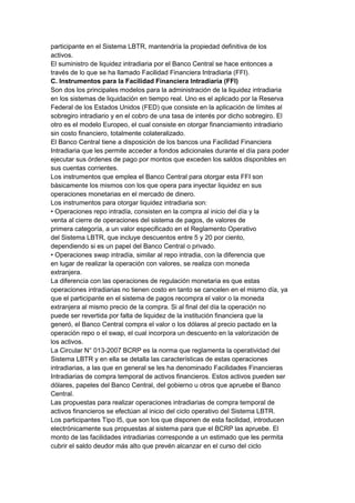 participante en el Sistema LBTR, mantendría la propiedad definitiva de los
activos.
El suministro de liquidez intradiaria por el Banco Central se hace entonces a
través de lo que se ha llamado Facilidad Financiera Intradiaria (FFI).
C. Instrumentos para la Facilidad Financiera Intradiaria (FFI)
Son dos los principales modelos para la administración de la liquidez intradiaria
en los sistemas de liquidación en tiempo real. Uno es el aplicado por la Reserva
Federal de los Estados Unidos (FED) que consiste en la aplicación de límites al
sobregiro intradiario y en el cobro de una tasa de interés por dicho sobregiro. El
otro es el modelo Europeo, el cual consiste en otorgar financiamiento intradiario
sin costo financiero, totalmente colateralizado.
El Banco Central tiene a disposición de los bancos una Facilidad Financiera
Intradiaria que les permite acceder a fondos adicionales durante el día para poder
ejecutar sus órdenes de pago por montos que exceden los saldos disponibles en
sus cuentas corrientes.
Los instrumentos que emplea el Banco Central para otorgar esta FFI son
básicamente los mismos con los que opera para inyectar liquidez en sus
operaciones monetarias en el mercado de dinero.
Los instrumentos para otorgar liquidez intradiaria son:
• Operaciones repo intradía, consisten en la compra al inicio del día y la
venta al cierre de operaciones del sistema de pagos, de valores de
primera categoría, a un valor especificado en el Reglamento Operativo
del Sistema LBTR, que incluye descuentos entre 5 y 20 por ciento,
dependiendo si es un papel del Banco Central o privado.
• Operaciones swap intradía, similar al repo intradia, con la diferencia que
en lugar de realizar la operación con valores, se realiza con moneda
extranjera.
La diferencia con las operaciones de regulación monetaria es que estas
operaciones intradiarias no tienen costo en tanto se cancelen en el mismo día, ya
que el participante en el sistema de pagos recompra el valor o la moneda
extranjera al mismo precio de la compra. Si al final del día la operación no
puede ser revertida por falta de liquidez de la institución financiera que la
generó, el Banco Central compra el valor o los dólares al precio pactado en la
operación repo o el swap, el cual incorpora un descuento en la valorización de
los activos.
La Circular N° 013-2007 BCRP es la norma que reglamenta la operatividad del
Sistema LBTR y en ella se detalla las características de estas operaciones
intradiarias, a las que en general se les ha denominado Facilidades Financieras
Intradiarias de compra temporal de activos financieros. Estos activos pueden ser
dólares, papeles del Banco Central, del gobierno u otros que apruebe el Banco
Central.
Las propuestas para realizar operaciones intradiarias de compra temporal de
activos financieros se efectúan al inicio del ciclo operativo del Sistema LBTR.
Los participantes Tipo I5, que son los que disponen de esta facilidad, introducen
electrónicamente sus propuestas al sistema para que el BCRP las apruebe. El
monto de las facilidades intradiarias corresponde a un estimado que les permita
cubrir el saldo deudor más alto que prevén alcanzar en el curso del ciclo
 