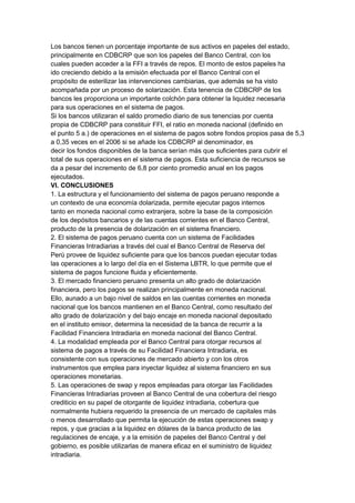 Los bancos tienen un porcentaje importante de sus activos en papeles del estado,
principalmente en CDBCRP que son los papeles del Banco Central, con los
cuales pueden acceder a la FFI a través de repos. El monto de estos papeles ha
ido creciendo debido a la emisión efectuada por el Banco Central con el
propósito de esterilizar las intervenciones cambiarias, que además se ha visto
acompañada por un proceso de solarización. Esta tenencia de CDBCRP de los
bancos les proporciona un importante colchón para obtener la liquidez necesaria
para sus operaciones en el sistema de pagos.
Si los bancos utilizaran el saldo promedio diario de sus tenencias por cuenta
propia de CDBCRP para constituir FFI, el ratio en moneda nacional (definido en
el punto 5 a.) de operaciones en el sistema de pagos sobre fondos propios pasa de 5,3
a 0,35 veces en el 2006 si se añade los CDBCRP al denominador, es
decir los fondos disponibles de la banca serían más que suficientes para cubrir el
total de sus operaciones en el sistema de pagos. Esta suficiencia de recursos se
da a pesar del incremento de 6,8 por ciento promedio anual en los pagos
ejecutados.
VI. CONCLUSIONES
1. La estructura y el funcionamiento del sistema de pagos peruano responde a
un contexto de una economía dolarizada, permite ejecutar pagos internos
tanto en moneda nacional como extranjera, sobre la base de la composición
de los depósitos bancarios y de las cuentas corrientes en el Banco Central,
producto de la presencia de dolarización en el sistema financiero.
2. El sistema de pagos peruano cuenta con un sistema de Facilidades
Financieras Intradiarias a través del cual el Banco Central de Reserva del
Perú provee de liquidez suficiente para que los bancos puedan ejecutar todas
las operaciones a lo largo del día en el Sistema LBTR, lo que permite que el
sistema de pagos funcione fluida y eficientemente.
3. El mercado financiero peruano presenta un alto grado de dolarización
financiera, pero los pagos se realizan principalmente en moneda nacional.
Ello, aunado a un bajo nivel de saldos en las cuentas corrientes en moneda
nacional que los bancos mantienen en el Banco Central, como resultado del
alto grado de dolarización y del bajo encaje en moneda nacional depositado
en el instituto emisor, determina la necesidad de la banca de recurrir a la
Facilidad Financiera Intradiaria en moneda nacional del Banco Central.
4. La modalidad empleada por el Banco Central para otorgar recursos al
sistema de pagos a través de su Facilidad Financiera Intradiaria, es
consistente con sus operaciones de mercado abierto y con los otros
instrumentos que emplea para inyectar liquidez al sistema financiero en sus
operaciones monetarias.
5. Las operaciones de swap y repos empleadas para otorgar las Facilidades
Financieras Intradiarias proveen al Banco Central de una cobertura del riesgo
crediticio en su papel de otorgante de liquidez intradiaria, cobertura que
normalmente hubiera requerido la presencia de un mercado de capitales más
o menos desarrollado que permita la ejecución de estas operaciones swap y
repos, y que gracias a la liquidez en dólares de la banca producto de las
regulaciones de encaje, y a la emisión de papeles del Banco Central y del
gobierno, es posible utilizarlas de manera eficaz en el suministro de liquidez
intradiaria.
 