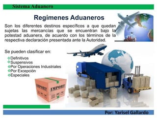 Regímenes Aduaneros
Son los diferentes destinos específicos a que quedan
sujetas las mercancías que se encuentran bajo la
potestad aduanera, de acuerdo con los términos de la
respectiva declaración presentada ante la Autoridad.
Se pueden clasificar en:
Definitivos
Suspensivos
Por Operaciones Industriales
Por Excepción
Especiales




 
