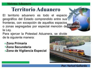 Territorio Aduanero
El territorio aduanero es todo el espacio
geográfico del Estado comprendido entre sus
fronteras, con excepción de aquellos espacios
o zonas segregadas por especial mención de
la Ley.
Para ejercer la Potestad Aduanera, se divide
de la siguiente manera:



Zona Primaria
Zona Secundaria
Zona de Vigilancia Especial
 