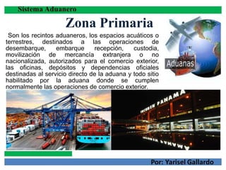 Zona Primaria
Son los recintos aduaneros, los espacios acuáticos o
terrestres, destinados a las operaciones de
desembarque, embarque recepción, custodia,
movilización de mercancía extranjera o no
nacionalizada, autorizados para el comercio exterior,
las oficinas, depósitos y dependencias oficiales
destinadas al servicio directo de la aduana y todo sitio
habilitado por la aduana donde se cumplen
normalmente las operaciones de comercio exterior.
 