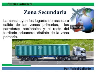Zona Secundaria
La constituyen los lugares de acceso o
salida de las zonas primarias, las
carreteras nacionales y el resto del
territorio aduanero, distinto de la zona
primaria.
 