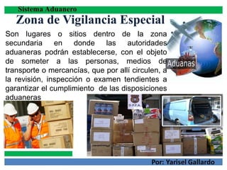 Zona de Vigilancia Especial
Son lugares o sitios dentro de la zona
secundaria en donde las autoridades
aduaneras podrán establecerse, con el objeto
de someter a las personas, medios de
transporte o mercancías, que por allí circulen, a
la revisión, inspección o examen tendientes a
garantizar el cumplimiento de las disposiciones
aduaneras
 