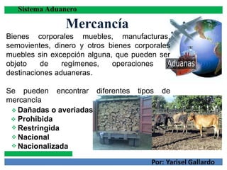 Mercancía
Bienes corporales muebles, manufacturas,
semovientes, dinero y otros bienes corporales
muebles sin excepción alguna, que pueden ser
objeto de regímenes, operaciones y
destinaciones aduaneras.
Se pueden encontrar diferentes tipos de
mercancía





Dañadas o averiadas
Prohibida
Restringida
Nacional
Nacionalizada
 