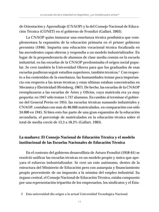 19
La escuela técnica industrial en Argentina: ¿un modelo para armar?
de Orientación y Aprendizaje (CNAOP) y la del Consejo Nacional de Educa-
ción Técnica (CONET) en el gobierno de Frondizi (Gallart, 2003).
La CNAOP quiso instaurar una enseñanza técnica postbásica que com-
plementara la expansión de la educación primaria en el primer gobierno
peronista (1946). Impartía una educación vocacional técnica focalizada en
las ascendentes capas obreras y respondía a un modelo industrializador. En
lugar de la preponderancia de alumnos de clase media común en la escuela
industrial, en las escuelas de la CNAOP predominaba el origen social popu-
lar. Se creó también la Universidad Obrera para que los graduados de esas
escuelas pudieran seguir estudios superiores, también técnicos.2
Con respec-
to a los contenidos de la enseñanza, las humanidades tenían poca importan-
cia con respecto a las áreas técnicas y estas últimas estaban concentradas en
Mecánica y Electricidad (Weinberg, 1967). De hecho, las escuelas de la CNAOP
reemplazaron a las escuelas de Artes y Oficios, cuya matrícula era ya muy
pequeña: en 1947 sólo tenían 1.737 alumnos. En cambio al terminar el gobier-
no del General Perón en 1955, las escuelas técnicas sumando industriales y
CNAOP, contaban con más de 86.000 matriculados, en comparación con sólo
34.000 en 1945. Si bien esto fue parte de una gran expansión de la educación
secundaria, el porcentaje de matriculados en la educación técnica sobre el
total de media creció de 13,3 a 18,3% (Gallart, 1983).
La madurez: El Consejo Nacional de Educación Técnica y el modelo
institucional de las Escuelas Nacionales de Educación Técnica
En el contexto del gobierno desarrollista de Arturo Frondizi (1958-61) se
resolvió unificar las escuelas técnicas en un modelo propio y único que apo-
yara el esfuerzo industrializador. Se creó un ente autónomo, dentro de la
estructura del Ministerio de Educación pero con autarquía y financiamiento
propio proveniente de un impuesto a la nómina del empleo industrial. Su
órgano central, el Consejo Nacional de Educación Técnica, estaba compuesto
por una representación tripartita de los empresarios, los sindicatos y el Esta-
2 Esta universidad dio origen a la actual Universidad Tecnológica Nacional.
 