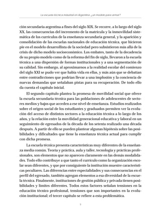 9
La escuela técnica industrial en Argentina: ¿un modelo para armar?
ción secundaria argentina a fines del siglo XIX. Se recorre, a lo largo del siglo
XX, las consecuencias del incremento de la matrícula y la inmovilidad siste-
mática de los currículos de la enseñanza secundaria general, y la aparición y
consolidación de las escuelas nacionales de educación técnica, que hicieron
pie en el modelo desarrollista de la sociedad pero subsistieron más allá de la
crisis de dicho modelo socioeconómico. Los embates, tanto de la decadencia
de su propio modelo como de la reforma del fin de siglo, llevaron a la escuela
técnica a una dispersión de formas institucionales y a una segmentación de
su calidad. Sin embargo, al aproximarnos a la realidad escolar del comienzo
del siglo XXI se pudo ver que había vida en ellas, y más aún que se debatían
entre contradicciones que podrían llevar a una implosión y la conciencia de
nuevas demandas que señalaban pistas para su recuperación. De todo ello
da cuenta el capítulo inicial.
El segundo capítulo plantea la promesa de movilidad social que ofrece
la escuela secundaria técnica para las poblaciones de adolescentes de secto-
res medios y bajos que acceden a ese nivel de enseñanza. Estudios realizados
sobre el origen social de los estudiantes y graduados permiten ver la evolu-
ción del acceso de distintos sectores a la educación técnica a lo largo de los
años, y la relación entre la movilidad generacional educativa y laboral en un
seguimiento de egresados de la década de los setenta realizado una década
después. A partir de ello se pueden plantear algunas hipótesis sobre las posi-
bilidades y dificultades que tiene la enseñanza técnica actual para cumplir
con dicha promesa.
La escuela técnica presenta características muy diferentes de la enseñan-
za media común. Teoría y práctica, aula y taller, tecnología y prácticas profe-
sionales, son elementos que no aparecen claramente en las demás modalida-
des. Todo ello contribuye a que tanto el currículo como la organización esco-
lar sean diferentes, y que por consiguiente la institución muestre característi-
cas peculiares. Las diferencias entre especialidades y sus consecuencias en el
perfil del egresado, también agregan elementos a esa diversidad de la escue-
la técnica. Finalmente, instituciones de gestión pública y privada tienen posi-
bilidades y límites diferentes. Todos estos factores señalan tensiones en la
educación técnico profesional, tensiones que son importantes en la evolu-
ción institucional; el tercer capítulo se refiere a esta problemática.
 