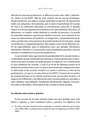 46
María Antonia Gallart
dificado los procesos productivos, la diferencia entre aula, taller y laborato-
rio, clásica en las ENET, deja de tener sentido con las nuevas tecnologías.
Tradicionalmente, los talleres estaban dedicados al ejercicio de operaciones
reales con máquinas y herramientas, por lo tanto al aprendizaje del manejo
de éstas y su utilización adecuada en circunstancias concretas; el ejemplo
clásico es el de las máquinas herramientas en la especialidad de Mecánica. El
laboratorio, en cambio, estaba dedicado al estudio de procesos y la prueba
de materiales mediante experiencias también concretas, en la mayoría de los
casos con instrumentos de medición. La integración y automatización de di-
seño y producción en los procesos de transformación de los insumos, rompe
esa definición y compartimentación. Muy ligada a esto está la diferencia en-
tre las especialidades, pues el aislamiento entre, por ejemplo, Electrónica,
Informática, Mecánica y Construcción como modalidades paralelas, entra en
cuestión al modificarse los procesos productivos.
Lo presentado hasta aquí muestra la peculiaridad de la escuela técnica y
su identidad, las que trascienden las reformas y contrarreformas que se ejecu-
taron en los años recientes a lo largo del país. Se tratará de ver a continuación
en qué cambiaron las escuelas, y cuál es el rol de los distintos actores en la
institución escolar técnica; una vez más se presentará una comparación entre
lo observado en las escuelas actuales6
en cuanto a estructura y roles de los
participantes, y lo que se vio años atrás en las ENET. Constará de tres partes:
las transformaciones en la relación práctica-teoría; las escuelas técnicas y el
impacto de la Reforma; y las diferencias entre escuelas públicas y privadas, y
entre distintas especialidades. Finalmente plantearemos algunas conclusio-
nes sobre la identidad y diversidad de las escuelas técnicas actuales.
La relación entre teoría y práctica
En las escuelas de los años ochenta existía una clara división entre ciclo
básico y superior, y entre enseñanza teórica y práctica. Los objetivos eran
6 Se refiere a las diez escuelas técnicas analizadas en estudios realizados por la autora
entre 2003 y 2004, y la información recabada de otras investigaciones (UNESCO-IIPE,
2003).
 