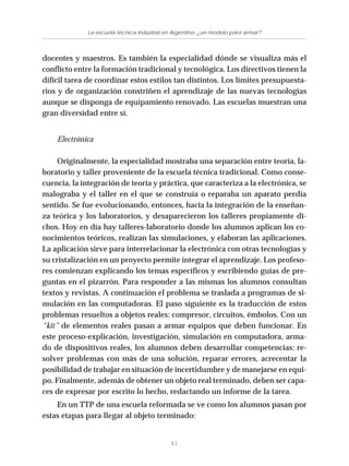 61
La escuela técnica industrial en Argentina: ¿un modelo para armar?
docentes y maestros. Es también la especialidad dónde se visualiza más el
conflicto entre la formación tradicional y tecnológica. Los directivos tienen la
difícil tarea de coordinar estos estilos tan distintos. Los límites presupuesta-
rios y de organización constriñen el aprendizaje de las nuevas tecnologías
aunque se disponga de equipamiento renovado. Las escuelas muestran una
gran diversidad entre sí.
Electrónica
Originalmente, la especialidad mostraba una separación entre teoría, la-
boratorio y taller proveniente de la escuela técnica tradicional. Como conse-
cuencia, la integración de teoría y práctica, que caracteriza a la electrónica, se
malograba y el taller en el que se construía o reparaba un aparato perdía
sentido. Se fue evolucionando, entonces, hacia la integración de la enseñan-
za teórica y los laboratorios, y desaparecieron los talleres propiamente di-
chos. Hoy en día hay talleres-laboratorio donde los alumnos aplican los co-
nocimientos teóricos, realizan las simulaciones, y elaboran las aplicaciones.
La aplicación sirve para interrelacionar la electrónica con otras tecnologías y
su cristalización en un proyecto permite integrar el aprendizaje. Los profeso-
res comienzan explicando los temas específicos y escribiendo guías de pre-
guntas en el pizarrón. Para responder a las mismas los alumnos consultan
textos y revistas. A continuación el problema se traslada a programas de si-
mulación en las computadoras. El paso siguiente es la traducción de estos
problemas resueltos a objetos reales: compresor, circuitos, émbolos. Con un
“kit” de elementos reales pasan a armar equipos que deben funcionar. En
este proceso-explicación, investigación, simulación en computadora, arma-
do de dispositivos reales, los alumnos deben desarrollar competencias: re-
solver problemas con más de una solución, reparar errores, acrecentar la
posibilidad de trabajar en situación de incertidumbre y de manejarse en equi-
po. Finalmente, además de obtener un objeto real terminado, deben ser capa-
ces de expresar por escrito lo hecho, redactando un informe de la tarea.
En un TTP de una escuela reformada se ve como los alumnos pasan por
estas etapas para llegar al objeto terminado:
 