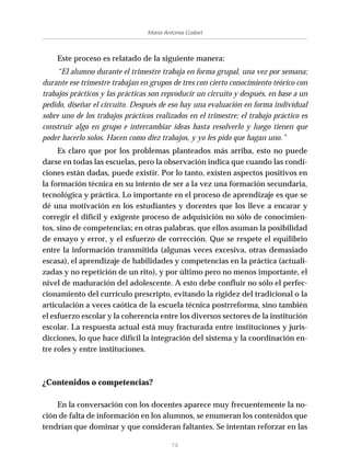 70
María Antonia Gallart
Este proceso es relatado de la siguiente manera:
“El alumno durante el trimestre trabaja en forma grupal, una vez por semana;
durante ese trimestre trabajan en grupos de tres con cierto conocimiento teórico con
trabajos prácticos y las prácticas son reproducir un circuito y después, en base a un
pedido, diseñar el circuito. Después de eso hay una evaluación en forma individual
sobre uno de los trabajos prácticos realizados en el trimestre; el trabajo práctico es
construir algo en grupo e intercambiar ideas hasta resolverlo y luego tienen que
poder hacerlo solos. Hacen como diez trabajos, y yo les pido que hagan uno.”
Es claro que por los problemas planteados más arriba, esto no puede
darse en todas las escuelas, pero la observación indica que cuando las condi-
ciones están dadas, puede existir. Por lo tanto, existen aspectos positivos en
la formación técnica en su intento de ser a la vez una formación secundaria,
tecnológica y práctica. Lo importante en el proceso de aprendizaje es que se
dé una motivación en los estudiantes y docentes que los lleve a encarar y
corregir el difícil y exigente proceso de adquisición no sólo de conocimien-
tos, sino de competencias; en otras palabras, que ellos asuman la posibilidad
de ensayo y error, y el esfuerzo de corrección. Que se respete el equilibrio
entre la información transmitida (algunas veces excesiva, otras demasiado
escasa), el aprendizaje de habilidades y competencias en la práctica (actuali-
zadas y no repetición de un rito), y por último pero no menos importante, el
nivel de maduración del adolescente. A esto debe confluir no sólo el perfec-
cionamiento del currículo prescripto, evitando la rigidez del tradicional o la
articulación a veces caótica de la escuela técnica postrreforma, sino también
el esfuerzo escolar y la coherencia entre los diversos sectores de la institución
escolar. La respuesta actual está muy fracturada entre instituciones y juris-
dicciones, lo que hace difícil la integración del sistema y la coordinación en-
tre roles y entre instituciones.
¿Contenidos o competencias?
En la conversación con los docentes aparece muy frecuentemente la no-
ción de falta de información en los alumnos, se enumeran los contenidos que
tendrían que dominar y que consideran faltantes. Se intentan reforzar en las
 