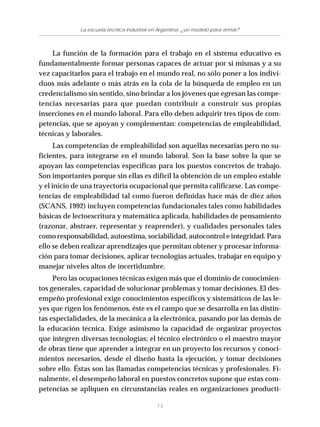 73
La escuela técnica industrial en Argentina: ¿un modelo para armar?
La función de la formación para el trabajo en el sistema educativo es
fundamentalmente formar personas capaces de actuar por sí mismas y a su
vez capacitarlos para el trabajo en el mundo real, no sólo poner a los indivi-
duos más adelante o más atrás en la cola de la búsqueda de empleo en un
credencialismo sin sentido, sino brindar a los jóvenes que egresan las compe-
tencias necesarias para que puedan contribuir a construir sus propias
inserciones en el mundo laboral. Para ello deben adquirir tres tipos de com-
petencias, que se apoyan y complementan: competencias de empleabilidad,
técnicas y laborales.
Las competencias de empleabilidad son aquellas necesarias pero no su-
ficientes, para integrarse en el mundo laboral. Son la base sobre la que se
apoyan las competencias específicas para los puestos concretos de trabajo.
Son importantes porque sin ellas es difícil la obtención de un empleo estable
y el inicio de una trayectoria ocupacional que permita calificarse. Las compe-
tencias de empleabilidad tal como fueron definidas hace más de diez años
(SCANS, 1992) incluyen competencias fundacionales tales como habilidades
básicas de lectoescritura y matemática aplicada, habilidades de pensamiento
(razonar, abstraer, representar y reaprender), y cualidades personales tales
como responsabilidad, autoestima, sociabilidad, autocontrol e integridad. Para
ello se deben realizar aprendizajes que permitan obtener y procesar informa-
ción para tomar decisiones, aplicar tecnologías actuales, trabajar en equipo y
manejar niveles altos de incertidumbre.
Pero las ocupaciones técnicas exigen más que el dominio de conocimien-
tos generales, capacidad de solucionar problemas y tomar decisiones. El des-
empeño profesional exige conocimientos específicos y sistemáticos de las le-
yes que rigen los fenómenos, éste es el campo que se desarrolla en las distin-
tas especialidades, de la mecánica a la electrónica, pasando por las demás de
la educación técnica. Exige asimismo la capacidad de organizar proyectos
que integren diversas tecnologías; el técnico electrónico o el maestro mayor
de obras tiene que aprender a integrar en un proyecto los recursos y conoci-
mientos necesarios, desde el diseño hasta la ejecución, y tomar decisiones
sobre ello. Éstas son las llamadas competencias técnicas y profesionales. Fi-
nalmente, el desempeño laboral en puestos concretos supone que estas com-
petencias se apliquen en circunstancias reales en organizaciones producti-
 