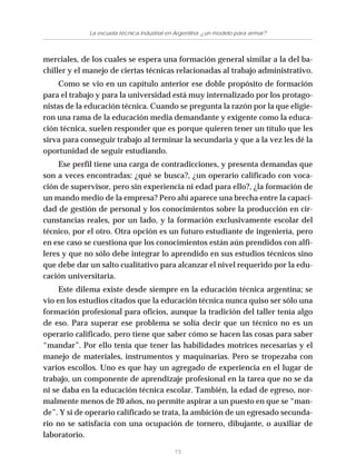 75
La escuela técnica industrial en Argentina: ¿un modelo para armar?
merciales, de los cuales se espera una formación general similar a la del ba-
chiller y el manejo de ciertas técnicas relacionadas al trabajo administrativo.
Como se vio en un capítulo anterior ese doble propósito de formación
para el trabajo y para la universidad está muy internalizado por los protago-
nistas de la educación técnica. Cuando se pregunta la razón por la que eligie-
ron una rama de la educación media demandante y exigente como la educa-
ción técnica, suelen responder que es porque quieren tener un título que les
sirva para conseguir trabajo al terminar la secundaria y que a la vez les dé la
oportunidad de seguir estudiando.
Ese perfil tiene una carga de contradicciones, y presenta demandas que
son a veces encontradas: ¿qué se busca?, ¿un operario calificado con voca-
ción de supervisor, pero sin experiencia ni edad para ello?, ¿la formación de
un mando medio de la empresa? Pero ahí aparece una brecha entre la capaci-
dad de gestión de personal y los conocimientos sobre la producción en cir-
cunstancias reales, por un lado, y la formación exclusivamente escolar del
técnico, por el otro. Otra opción es un futuro estudiante de ingeniería, pero
en ese caso se cuestiona que los conocimientos están aún prendidos con alfi-
leres y que no sólo debe integrar lo aprendido en sus estudios técnicos sino
que debe dar un salto cualitativo para alcanzar el nivel requerido por la edu-
cación universitaria.
Este dilema existe desde siempre en la educación técnica argentina; se
vio en los estudios citados que la educación técnica nunca quiso ser sólo una
formación profesional para oficios, aunque la tradición del taller tenía algo
de eso. Para superar ese problema se solía decir que un técnico no es un
operario calificado, pero tiene que saber cómo se hacen las cosas para saber
“mandar”. Por ello tenía que tener las habilidades motrices necesarias y el
manejo de materiales, instrumentos y maquinarias. Pero se tropezaba con
varios escollos. Uno es que hay un agregado de experiencia en el lugar de
trabajo, un componente de aprendizaje profesional en la tarea que no se da
ni se daba en la educación técnica escolar. También, la edad de egreso, nor-
malmente menos de 20 años, no permite aspirar a un puesto en que se “man-
de”. Y si de operario calificado se trata, la ambición de un egresado secunda-
rio no se satisfacía con una ocupación de tornero, dibujante, o auxiliar de
laboratorio.
 