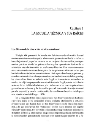 13
La escuela técnica industrial en Argentina: ¿un modelo para armar?
Capítulo 1
LA ESCUELA TÉCNICA Y SUS RAÍCES
Los dilemas de la educación técnico-vocacional
El siglo XIX presenció la instalación del sistema de educación formal
como un continuo que integraba a las nuevas generaciones desde la infancia
hasta la juventud y que las instruía en un conjunto de contenidos y compe-
tencias que iban desde las primeras letras y las operaciones básicas de la
aritmética hasta la formación en profesiones liberales. Este encadenamiento
no existía anteriormente en la mayoría de los países occidentales en los que
había fundamentalmente una enseñanza básica para las clases populares, y
estudios universitarios a los que accedían casi exclusivamente la burguesía y
las clases altas. Tenía su eslabón más frágil en la enseñanza secundaria o
media, sin objetivo propio claramente delimitado, frágil puente entre la en-
señanza de las habilidades básicas y la ciudadanía a las nuevas poblaciones
generalmente urbanas, y la formación para el mundo del trabajo (manual
para la mayoría) y para la continuación de estudios en la universidad (para
una selecta minoría) (Ringer, 1979).
En la mayoría de los países europeos se fue desarrollando un dualismo
entre una rama de la educación media dirigida claramente a estudios
propedéuticos que fueran base de los desarrollados en la educación supe-
rior, a la que concurrían los “herederos” de las clases medias con capital
cultural y económico. Por otro lado se desarrollaron aprendizajes postbásicos
dirigidos a oficios y a las nuevas ocupaciones especializadas en la industria;
la escolarización generalizada hizo que estos aprendizajes pasaran de la fá-
 