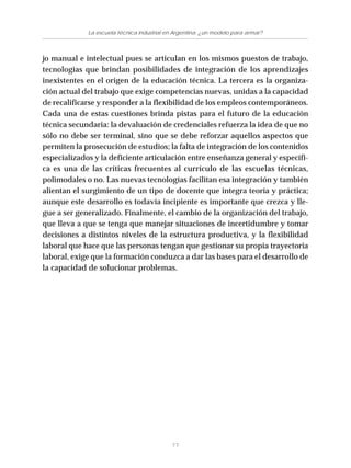 77
La escuela técnica industrial en Argentina: ¿un modelo para armar?
jo manual e intelectual pues se articulan en los mismos puestos de trabajo,
tecnologías que brindan posibilidades de integración de los aprendizajes
inexistentes en el origen de la educación técnica. La tercera es la organiza-
ción actual del trabajo que exige competencias nuevas, unidas a la capacidad
de recalificarse y responder a la flexibilidad de los empleos contemporáneos.
Cada una de estas cuestiones brinda pistas para el futuro de la educación
técnica secundaria: la devaluación de credenciales refuerza la idea de que no
sólo no debe ser terminal, sino que se debe reforzar aquellos aspectos que
permiten la prosecución de estudios; la falta de integración de los contenidos
especializados y la deficiente articulación entre enseñanza general y específi-
ca es una de las críticas frecuentes al currículo de las escuelas técnicas,
polimodales o no. Las nuevas tecnologías facilitan esa integración y también
alientan el surgimiento de un tipo de docente que integra teoría y práctica;
aunque este desarrollo es todavía incipiente es importante que crezca y lle-
gue a ser generalizado. Finalmente, el cambio de la organización del trabajo,
que lleva a que se tenga que manejar situaciones de incertidumbre y tomar
decisiones a distintos niveles de la estructura productiva, y la flexibilidad
laboral que hace que las personas tengan que gestionar su propia trayectoria
laboral, exige que la formación conduzca a dar las bases para el desarrollo de
la capacidad de solucionar problemas.
 