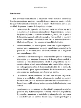 82
María Antonia Gallart
Los desafíos
Los procesos observados en la educación técnica actual se enfrentan a
desafíos, producto de tensiones entre objetivos encontrados, o entre realida-
des que obstaculizan la formación para el trabajo y la formación para la uni-
versidad. Se pueden resumir de la siguiente manera:
• La necesidad de responder a la demanda social por educación técni-
ca manteniendo estándares adecuados en el aprendizaje de conteni-
dos y competencias. El cambio de la cultura juvenil y las exigencias
de las asignaturas científico-tecnológicas hacen difícil el manteni-
miento de niveles de calidad necesarios para el dominio de las habi-
lidades tecnológicas y las incumbencias del título técnico.
• En la misma línea, los nuevos planes de estudio exigen un gran nú-
mero de horas semanales en la escuela y por lo tanto una dedicación
grande de los alumnos; esto, unido al problema de la exigencia,
incrementa la deserción.
• La formación de técnicos supone conocimientos previos en Física y
Matemática que no tienen la mayoría de los estudiantes del ciclo
básico de la educación secundaria o la EGB. Este problema era sub-
sanado en la escuela técnica tradicional reforzando dichas asignatu-
ras en los primeros años de la misma institución. En el polimodal
esto se dificulta, pues ingresan alumnos de distintas escuelas y tres
años solamente no alcanzan para formar un técnico.
• Las reformas y contrarreformas de los últimos años en las jurisdic-
ciones, la necesidad de reubicar a los docentes y cubrir los conteni-
dos necesarios para las incumbencias del técnico dan como resulta-
do currículos problemáticos, tanto en su articulación horizontal como
vertical.
• Los alumnos que ingresan en la educación técnica provienen de ho-
gares con muy distintos capitales sociales y educativos. El problema
del empobrecimiento de la sociedad argentina golpea las puertas de
la escuela técnica, las familias de sectores populares privilegian la
 