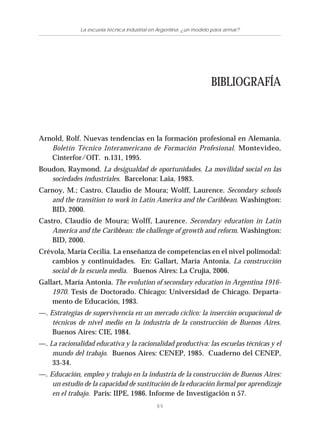89
La escuela técnica industrial en Argentina: ¿un modelo para armar?
Arnold, Rolf. Nuevas tendencias en la formación profesional en Alemania.
Boletín Técnico Interamericano de Formación Profesional. Montevideo,
Cinterfor/OIT. n.131, 1995.
Boudon, Raymond. La desigualdad de oportunidades. La movilidad social en las
sociedades industriales. Barcelona: Laia, 1983.
Carnoy, M.; Castro, Claudio de Moura; Wolff, Laurence. Secondary schools
and the transition to work in Latin America and the Caribbean. Washington:
BID, 2000.
Castro, Claudio de Moura; Wolff, Laurence. Secondary education in Latin
America and the Caribbean: the challenge of growth and reform. Washington:
BID, 2000.
Crévola, María Cecilia. La enseñanza de competencias en el nivel polimodal:
cambios y continuidades. En: Gallart, María Antonia. La construcción
social de la escuela media. Buenos Aires: La Crujía, 2006.
Gallart, María Antonia. The evolution of secondary education in Argentina 1916-
1970. Tesis de Doctorado. Chicago: Universidad de Chicago. Departa-
mento de Educación, 1983.
—. Estrategias de supervivencia en un mercado cíclico: la inserción ocupacional de
técnicos de nivel medio en la industria de la construcción de Buenos Aires.
Buenos Aires: CIE, 1984.
—. La racionalidad educativa y la racionalidad productiva: las escuelas técnicas y el
mundo del trabajo. Buenos Aires: CENEP, 1985. Cuaderno del CENEP,
33-34.
—. Educación, empleo y trabajo en la industria de la construcción de Buenos Aires:
un estudio de la capacidad de sustitución de la educación formal por aprendizaje
en el trabajo. París: IIPE, 1986. Informe de Investigación n 57.
BIBLIOGRAFÍA
 