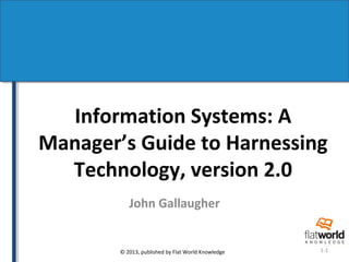 Information Systems: A 
Manager’s Guide to Harnessing 
Technology, version 2.0 
John Gallaugher 
© 2013, published by Flat World Knowledge 1-1 
 