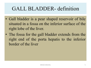 GALL BLADDER- definition
• Gall bladder is a pear shaped reservoir of bile
situated in a fossa on the inferior surface of the
right lobe of the liver.
• The fossa for the gall bladder extends from the
right end of the porta hepatis to the inferior
border of the liver
5
BRISSO ARACKAL
 