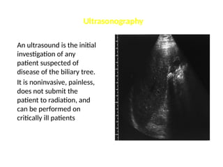 Ultrasonography
An ultrasound is the initial
investigation of any
patient suspected of
disease of the biliary tree.
It is noninvasive, painless,
does not submit the
patient to radiation, and
can be performed on
critically ill patients
 