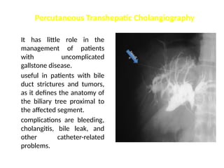 It has little role in the
management of patients
with uncomplicated
gallstone disease.
useful in patients with bile
duct strictures and tumors,
as it defines the anatomy of
the biliary tree proximal to
the affected segment.
complications are bleeding,
cholangitis, bile leak, and
other catheter-related
problems.
Percutaneous Transhepatic Cholangiography
N
e
e
d
l
e
 