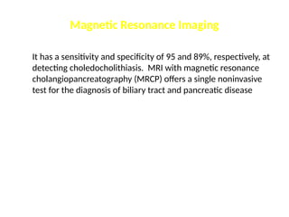 Magnetic Resonance Imaging
It has a sensitivity and specificity of 95 and 89%, respectively, at
detecting choledocholithiasis. MRI with magnetic resonance
cholangiopancreatography (MRCP) offers a single noninvasive
test for the diagnosis of biliary tract and pancreatic disease
 