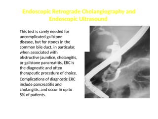 Endoscopic Retrograde Cholangiography and
Endoscopic Ultrasound
This test is rarely needed for
uncomplicated gallstone
disease, but for stones in the
common bile duct, in particular,
when associated with
obstructive jaundice, cholangitis,
or gallstone pancreatitis, ERC is
the diagnostic and often
therapeutic procedure of choice.
Complications of diagnostic ERC
include pancreatitis and
cholangitis, and occur in up to
5% of patients.
 