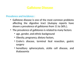 Gallstone Disease
Prevalence and Incidence :
• Gallstone disease is one of the most common problems
affecting the digestive tract (Autopsy reports have
shown a prevalence of gallstones from 11 to 36%.).
• The prevalence of gallstones is related to many factors:
• age, gender, and ethnic background
• Obesity, pregnancy, dietary factors,
• Crohn's disease, terminal ileal resection, gastric
surgery
• hereditary spherocytosis, sickle cell disease, and
thalassemia
 