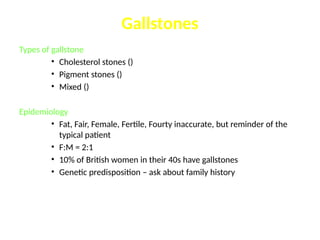 Types of gallstone
• Cholesterol stones ()
• Pigment stones ()
• Mixed ()
Epidemiology
• Fat, Fair, Female, Fertile, Fourty inaccurate, but reminder of the
typical patient
• F:M = 2:1
• 10% of British women in their 40s have gallstones
• Genetic predisposition – ask about family history
Gallstones
 