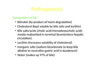 Composition of bile
• Bilirubin (by-product of haem degradation)
• Cholesterol (kept soluble by bile salts and lecithin)
• Bile salts/acids (cholic acid/chenodeoxycholic acid):
mostly reabsorbed in terminal ileum(entero-hepatic
circulation).
• Lecithin (increases solubility of cholesterol)
• Inorganic salts (sodium bicarbonate to keep bile
alkaline to neutralise gastric acid in duodenum)
• Water (makes up 97% of bile)
Pathogenesis
 