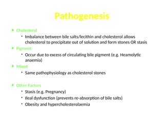  Cholesterol
 Imbalance between bile salts/lecithin and cholesterol allows
cholesterol to precipitate out of solution and form stones OR stasis
 Pigment
 Occur due to excess of circulating bile pigment (e.g. Heamolytic
anaemia)
 Mixed
 Same pathophysiology as cholesterol stones
 Other Factors
 Stasis (e.g. Pregnancy)
 Ileal dysfunction (prevents re-absorption of bile salts)
 Obesity and hypercholesterolaemia
Pathogenesis
 