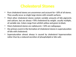 Cholesterol Stones
• Pure cholesterol stones are uncommon and account for <10% of all stones.
They usually occur as single large stones with smooth surfaces.
• Most other cholesterol stones contain variable amounts of bile pigments
and calcium, but are always >70% cholesterol by weight. usually multiple,
of variable size. Colors range from whitish yellow and green to black.
• Most cholesterol stones are radiolucent; <10% are radiopaque.
• the primary event in the formation of cholesterol stones is supersaturation
of bile with cholesterol.
• Supersaturation almost always is caused by cholesterol hypersecretion
rather than by a reduced secretion of phospholipid or bile salts
 
