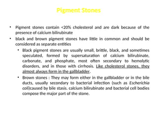 Pigment Stones
• Pigment stones contain <20% cholesterol and are dark because of the
presence of calcium bilirubinate
• black and brown pigment stones have little in common and should be
considered as separate entities
• Black pigment stones are usually small, brittle, black, and sometimes
speculated, formed by supersaturation of calcium bilirubinate,
carbonate, and phosphate, most often secondary to hemolytic
disorders, and in those with cirrhosis. Like cholesterol stones, they
almost always form in the gallbladder.
• Brown stones : They may form either in the gallbladder or in the bile
ducts, usually secondary to bacterial infection (such as Escherichia
coli)caused by bile stasis. calcium bilirubinate and bacterial cell bodies
compose the major part of the stone.
 