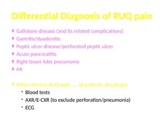  Gallstone disease (and its related complications)
 Gastritis/duodenitis
 Peptic ulcer disease/perforated peptic ulcer
 Acute pancreatitis
 Right lower lobe pneumonia
 MI
 When there is RUQ pain…… all patients should get
 Blood tests
 AXR/E-CXR (to exclude perforation/pneumonia)
 ECG
Differential Diagnosis of RUQ pain
 