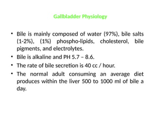 Gallbladder Physiology
• Bile is mainly composed of water (97%), bile salts
(1-2%), (1%) phospho-lipids, cholesterol, bile
pigments, and electrolytes.
• Bile is alkaline and PH 5.7 – 8.6.
• The rate of bile secretion is 40 cc / hour.
• The normal adult consuming an average diet
produces within the liver 500 to 1000 ml of bile a
day.
 