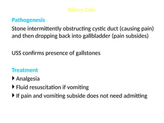 Pathogenesis
Stone intermittently obstructing cystic duct (causing pain)
and then dropping back into gallbladder (pain subsides)
USS confirms presence of gallstones
Treatment
 Analgesia
 Fluid resuscitation if vomiting
 If pain and vomiting subside does not need admitting
Biliary Colic
 