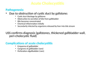 Pathogenesis:
• Due to obstruction of cystic duct by gallstone:
• Cystic duct blockage by gallstone
• Obstruction to secretion of bile from gallbladder
• Bile becomes concentrated
• Chemical inflammation initially
• Secondarily infected by organisms released by liver into bile stream
USS confirms diagnosis (gallstones, thickened gallbladder wall,
peri-cholecystic fluid)
Complications of acute cholecystitis
• Empyema of gallbaldder
• Gangrene of gallbladder (rare)
• Perforation ofgallbaldder (rare)
Acute Cholecystitis
 