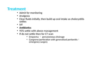 Treatment
• Admit for monitoring
• Analgesia
• Clear fluids initially, then build up oral intake as cholecystitis
settles
• IVF
• Antibiotics
• 95% settle with above management
• If do not settle then for CT scan
• Empyema  percutaneous drainage
• Gangrene/perforation with generalised peritonitis
emergency surgery
 